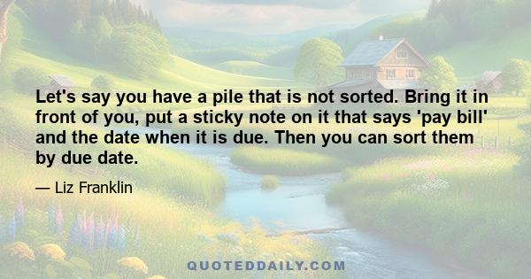 Let's say you have a pile that is not sorted. Bring it in front of you, put a sticky note on it that says 'pay bill' and the date when it is due. Then you can sort them by due date.