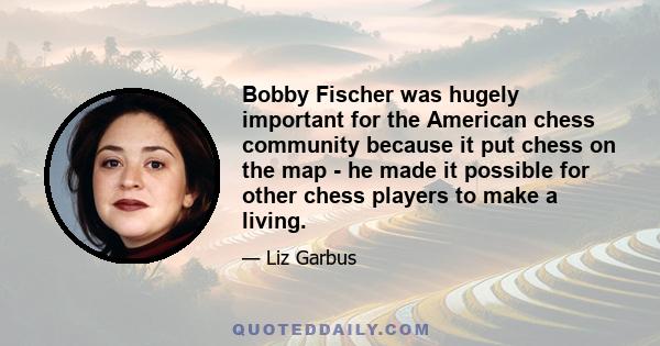 Bobby Fischer was hugely important for the American chess community because it put chess on the map - he made it possible for other chess players to make a living.