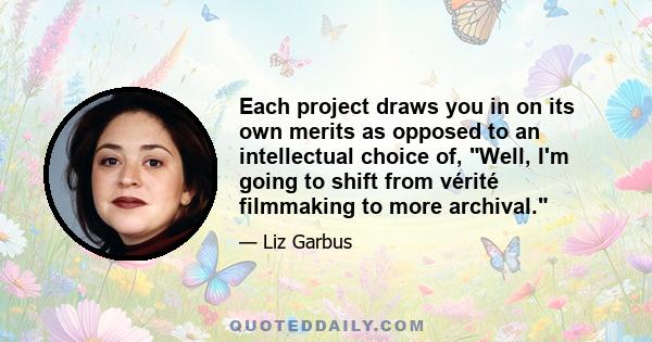 Each project draws you in on its own merits as opposed to an intellectual choice of, Well, I'm going to shift from vérité filmmaking to more archival.