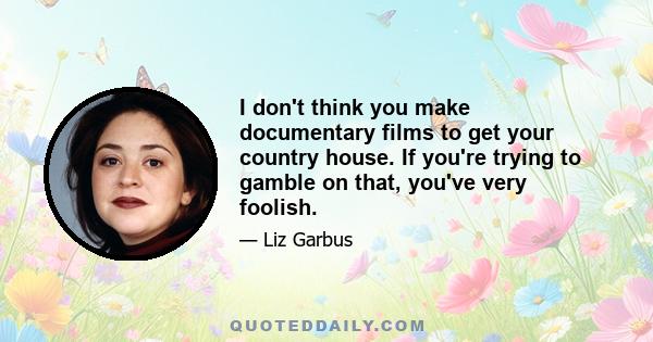 I don't think you make documentary films to get your country house. If you're trying to gamble on that, you've very foolish.