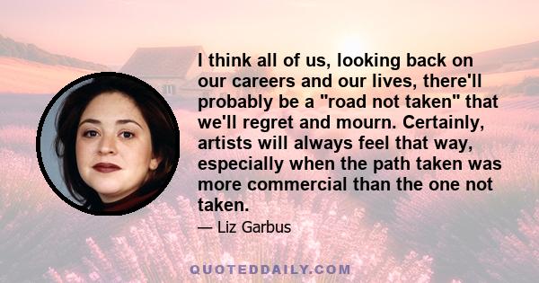 I think all of us, looking back on our careers and our lives, there'll probably be a road not taken that we'll regret and mourn. Certainly, artists will always feel that way, especially when the path taken was more