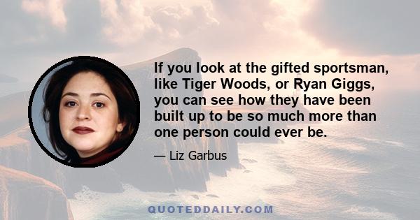 If you look at the gifted sportsman, like Tiger Woods, or Ryan Giggs, you can see how they have been built up to be so much more than one person could ever be.