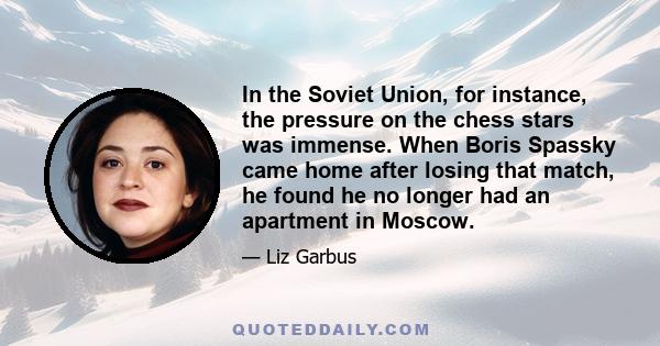 In the Soviet Union, for instance, the pressure on the chess stars was immense. When Boris Spassky came home after losing that match, he found he no longer had an apartment in Moscow.