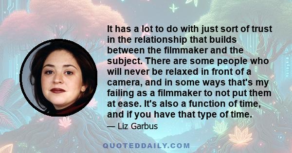 It has a lot to do with just sort of trust in the relationship that builds between the filmmaker and the subject. There are some people who will never be relaxed in front of a camera, and in some ways that's my failing