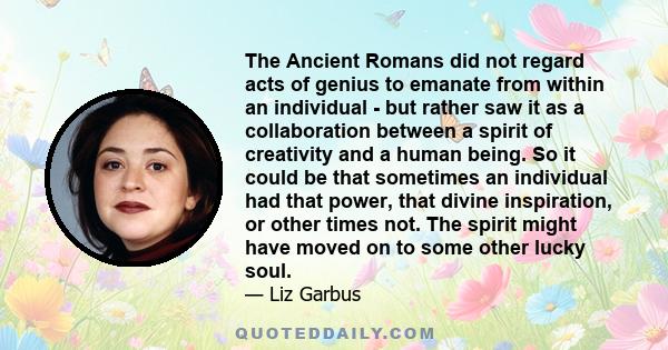 The Ancient Romans did not regard acts of genius to emanate from within an individual - but rather saw it as a collaboration between a spirit of creativity and a human being. So it could be that sometimes an individual