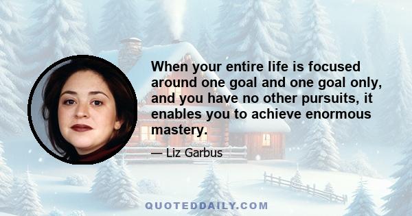 When your entire life is focused around one goal and one goal only, and you have no other pursuits, it enables you to achieve enormous mastery.