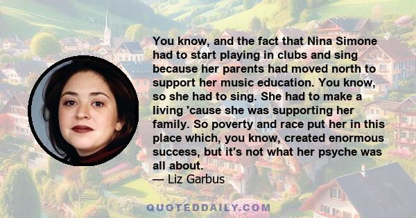 You know, and the fact that Nina Simone had to start playing in clubs and sing because her parents had moved north to support her music education. You know, so she had to sing. She had to make a living 'cause she was