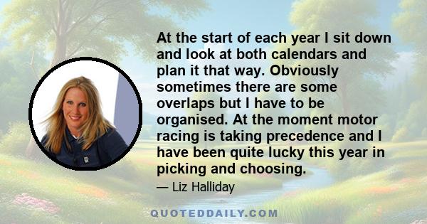 At the start of each year I sit down and look at both calendars and plan it that way. Obviously sometimes there are some overlaps but I have to be organised. At the moment motor racing is taking precedence and I have