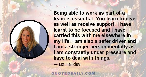 Being able to work as part of a team is essential. You learn to give as well as receive support. I have learnt to be focused and I have carried this with me elsewhere in my life. I am also a safer driver and I am a