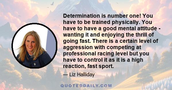 Determination is number one! You have to be trained physically. You have to have a good mental attitude - wanting it and enjoying the thrill of going fast. There is a certain level of aggression with competing at