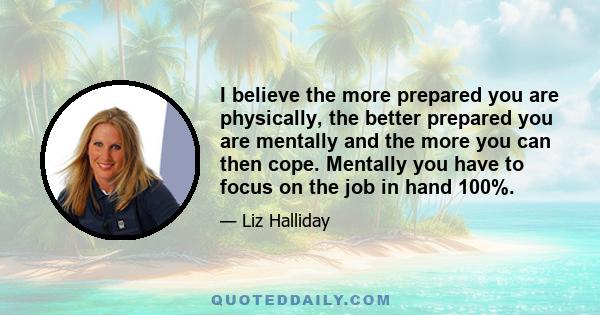 I believe the more prepared you are physically, the better prepared you are mentally and the more you can then cope. Mentally you have to focus on the job in hand 100%.