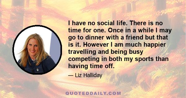 I have no social life. There is no time for one. Once in a while I may go to dinner with a friend but that is it. However I am much happier travelling and being busy competing in both my sports than having time off.