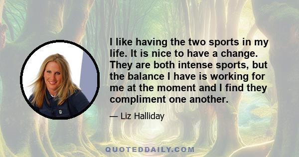 I like having the two sports in my life. It is nice to have a change. They are both intense sports, but the balance I have is working for me at the moment and I find they compliment one another.