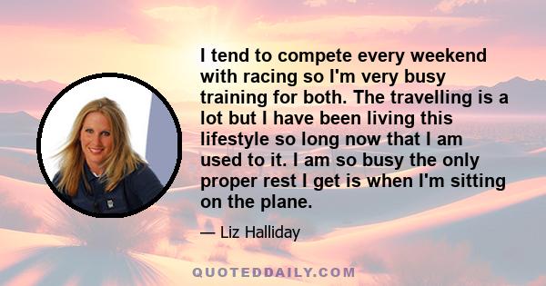 I tend to compete every weekend with racing so I'm very busy training for both. The travelling is a lot but I have been living this lifestyle so long now that I am used to it. I am so busy the only proper rest I get is