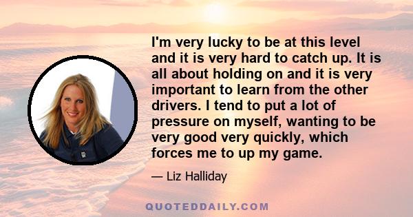 I'm very lucky to be at this level and it is very hard to catch up. It is all about holding on and it is very important to learn from the other drivers. I tend to put a lot of pressure on myself, wanting to be very good 