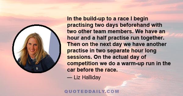 In the build-up to a race I begin practising two days beforehand with two other team members. We have an hour and a half practise run together. Then on the next day we have another practise in two separate hour long