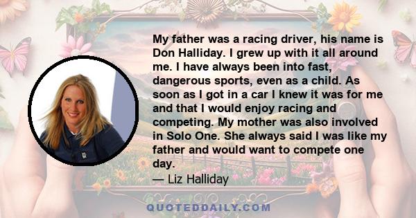 My father was a racing driver, his name is Don Halliday. I grew up with it all around me. I have always been into fast, dangerous sports, even as a child. As soon as I got in a car I knew it was for me and that I would