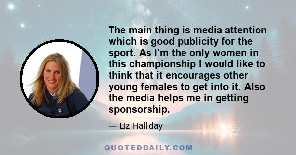 The main thing is media attention which is good publicity for the sport. As I'm the only women in this championship I would like to think that it encourages other young females to get into it. Also the media helps me in 