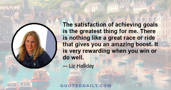 The satisfaction of achieving goals is the greatest thing for me. There is nothing like a great race or ride that gives you an amazing boost. It is very rewarding when you win or do well.