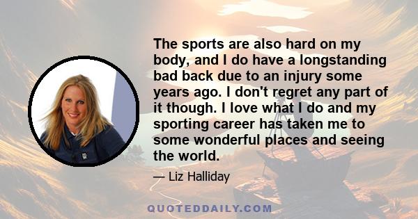 The sports are also hard on my body, and I do have a longstanding bad back due to an injury some years ago. I don't regret any part of it though. I love what I do and my sporting career has taken me to some wonderful