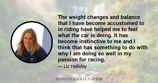 The weight changes and balance that I have become accustomed to in riding have helped me to feel what the car is doing. It has become instinctive to me and I think that has something to do with why I am doing so well in 