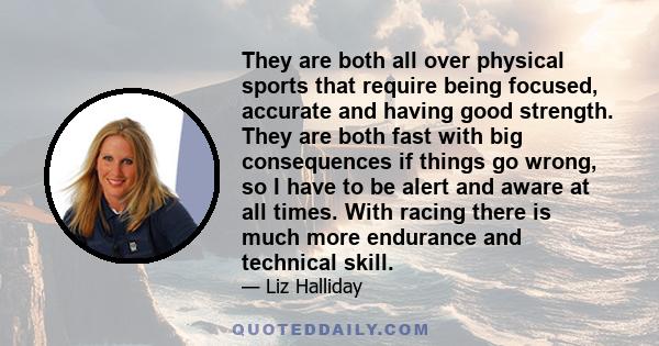 They are both all over physical sports that require being focused, accurate and having good strength. They are both fast with big consequences if things go wrong, so I have to be alert and aware at all times. With