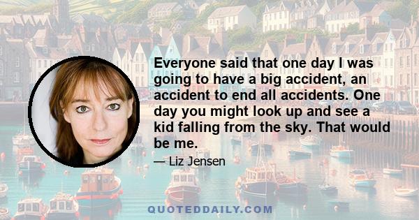 Everyone said that one day I was going to have a big accident, an accident to end all accidents. One day you might look up and see a kid falling from the sky. That would be me.