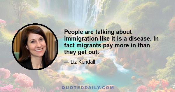 People are talking about immigration like it is a disease. In fact migrants pay more in than they get out.