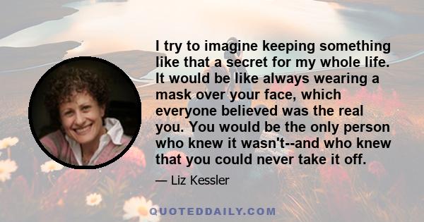 I try to imagine keeping something like that a secret for my whole life. It would be like always wearing a mask over your face, which everyone believed was the real you. You would be the only person who knew it