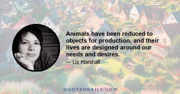 Animals have been reduced to objects for production, and their lives are designed around our needs and desires.