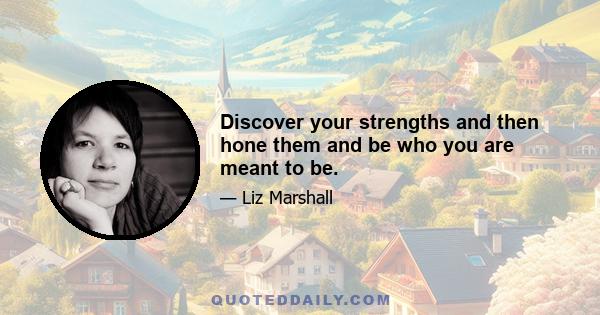 Discover your strengths and then hone them and be who you are meant to be.