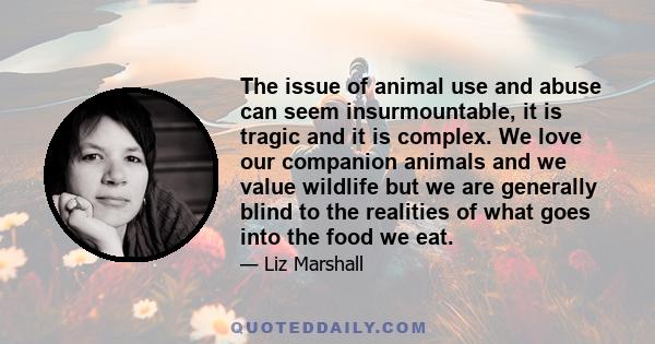 The issue of animal use and abuse can seem insurmountable, it is tragic and it is complex. We love our companion animals and we value wildlife but we are generally blind to the realities of what goes into the food we