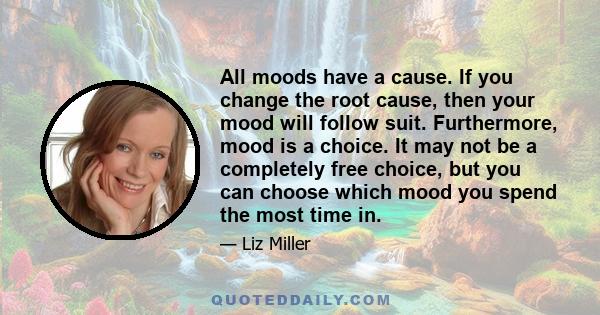 All moods have a cause. If you change the root cause, then your mood will follow suit. Furthermore, mood is a choice. It may not be a completely free choice, but you can choose which mood you spend the most time in.