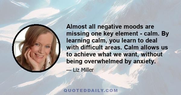 Almost all negative moods are missing one key element - calm. By learning calm, you learn to deal with difficult areas. Calm allows us to achieve what we want, without being overwhelmed by anxiety.