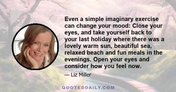 Even a simple imaginary exercise can change your mood: Close your eyes, and take yourself back to your last holiday where there was a lovely warm sun, beautiful sea, relaxed beach and fun meals in the evenings. Open