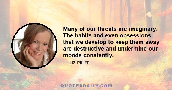 Many of our threats are imaginary. The habits and even obsessions that we develop to keep them away are destructive and undermine our moods constantly.