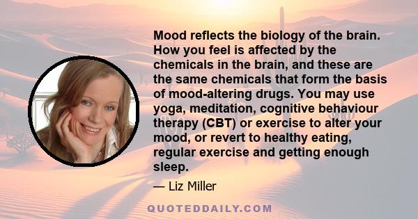 Mood reflects the biology of the brain. How you feel is affected by the chemicals in the brain, and these are the same chemicals that form the basis of mood-altering drugs. You may use yoga, meditation, cognitive