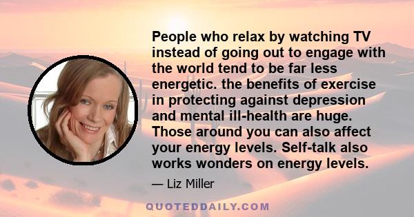 People who relax by watching TV instead of going out to engage with the world tend to be far less energetic. the benefits of exercise in protecting against depression and mental ill-health are huge. Those around you can 