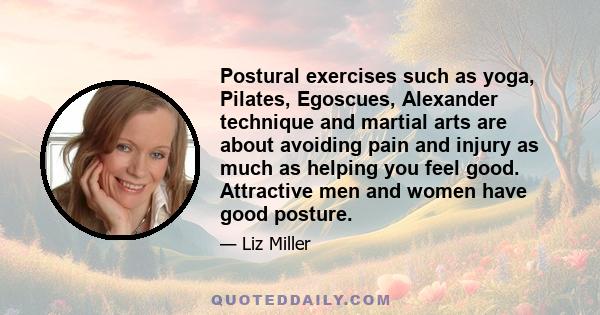 Postural exercises such as yoga, Pilates, Egoscues, Alexander technique and martial arts are about avoiding pain and injury as much as helping you feel good. Attractive men and women have good posture.