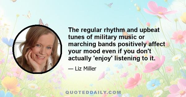 The regular rhythm and upbeat tunes of military music or marching bands positively affect your mood even if you don't actually 'enjoy' listening to it.