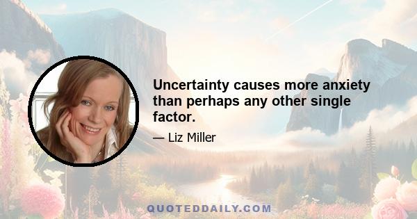 Uncertainty causes more anxiety than perhaps any other single factor.