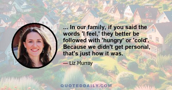 ... In our family, if you said the words 'I feel,' they better be followed with 'hungry' or 'cold'. Because we didn't get personal, that's just how it was.