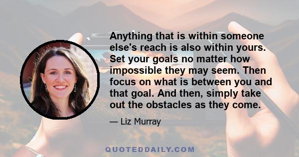 Anything that is within someone else's reach is also within yours. Set your goals no matter how impossible they may seem. Then focus on what is between you and that goal. And then, simply take out the obstacles as they