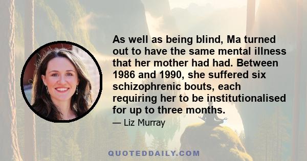 As well as being blind, Ma turned out to have the same mental illness that her mother had had. Between 1986 and 1990, she suffered six schizophrenic bouts, each requiring her to be institutionalised for up to three