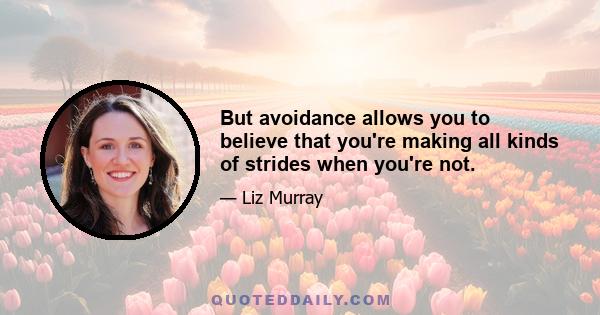 But avoidance allows you to believe that you're making all kinds of strides when you're not.