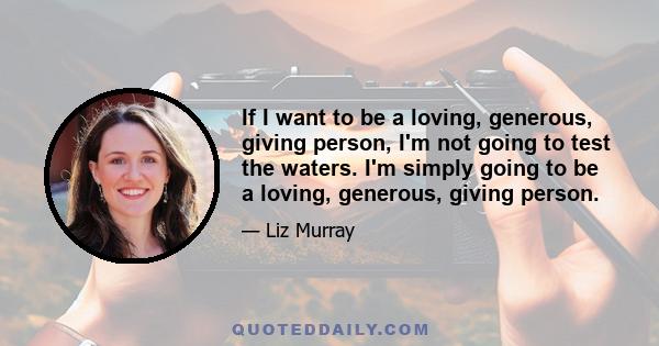 If I want to be a loving, generous, giving person, I'm not going to test the waters. I'm simply going to be a loving, generous, giving person.