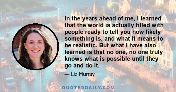 In the years ahead of me, I learned that the world is actually filled with people ready to tell you how likely something is, and what it means to be realistic. But what I have also learned is that no one, no one truly