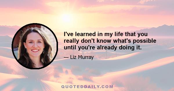 I've learned in my life that you really don't know what's possible until you're already doing it.