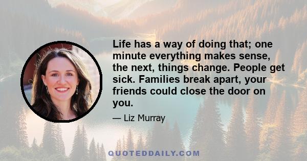 Life has a way of doing that; one minute everything makes sense, the next, things change. People get sick. Families break apart, your friends could close the door on you.