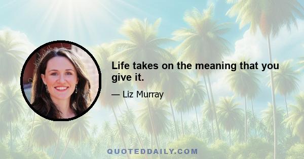 Life takes on the meaning that you give it.